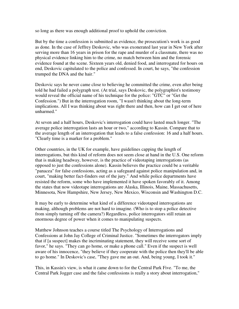 solong as  here was enough additional proof to uphold the conviction. But by the time a confession s submitted as evidence, the prosecution’s work is as good  as done. In the case of Jeffrey Deskovic, who was exonerated last year in New York after serving more than 16 years in prison for the rape and murder of a classmate, there was no, physical evidence linking him to the crime, no match between him and the forensic  evidence found at the scene. Sixteen years old, denied food, and interrogated for hou end, Deskovic capitulated to the police and confessed. In court, he says, "the confes  trumped the DNA and the hair."  Deskovic says he never came close to believing he committed the crime, even after being told he had failed a polygraph test. (At trial, says Deskovic, the polygraphist’s testimony would reveal the official name of his technique for the police: "GTC" or "Get the Confession.") But in the interrogation room, *I wasn’t thinking about the long-term implications. All T was thinking about was right there and then, how can I get out of here unharmed.”  At seven and a half hours, Deskovic’s interrogation could have lasted much longer. "The average police interrogation lasts an hour or two," according to Kassin. Compare that to the average length of an interrogation that leads to a false confession: 16 and a half hours. “Clearly time is a marker for a problem.”  Other countries, in the UK for example, have g s capping the length of interrogations, but this kind of reform does not seem close at hand in the U.S. One reform that is making headway, however, is the practice of videotaping interrogations (as opposed to just the confessions alone). Kassin believes the practice could be a veritable “panacea” for false confessions, acting as a safeguard against police manipulation and, in court, “making better fact-finders out of the jury." And while police departments have resisted the reform, some who have implemented it have spoken favorably of it. Among the states that now videotape interrogations are Alaska, Illinois, Maine, Massachuses, Minnesota, New Hampshire, New Jersey, New Mexico, Wisconsin and Washington D.C.  It may be early to determine what kind of a difference videotaped interrogations are making. although problems are not hard to imagine. (Who is to stop a police detective from simply turning off the camera?) Regardless, police interrogators still retain an enormous degree of power when it comes to manipulating suspects.  Matthew Johnson teaches a course titled The Psychology of Interrogations and Confessions at John Jay College of Criminal Justice. "Sometimes the interrogators imply that if [a suspect] makes the incy 2 statement, they will receive some sort of favor," he says. "They can go home, or make a phone cail.” Even if the suspect is well aware of hi “they believe if they cooperate with the police then they’ll be able 10 go home.” In Deskovic’s case, "They gave me an out. And. being young, I took it."  Thi Central Park Jogger case and the false confessions  in Kassin’s view, is what it came down to for the Central Park Five. “To me, the really a story about interrogation,"  